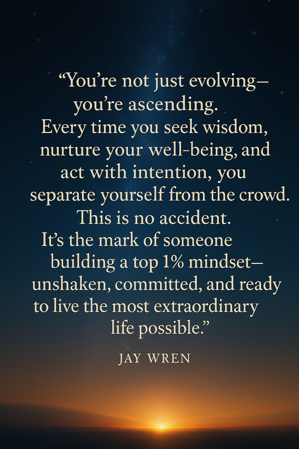 “You’re not just evolving—you’re ascending. Every time you seek wisdom, nurture your well-being, and act with intention, you separate yourself from the crowd. This is no accident. It’s the mark of someone building a top 1% mindset—unshaken, committed, and ready to live the most extraordinary life possible.” — Jay Wren